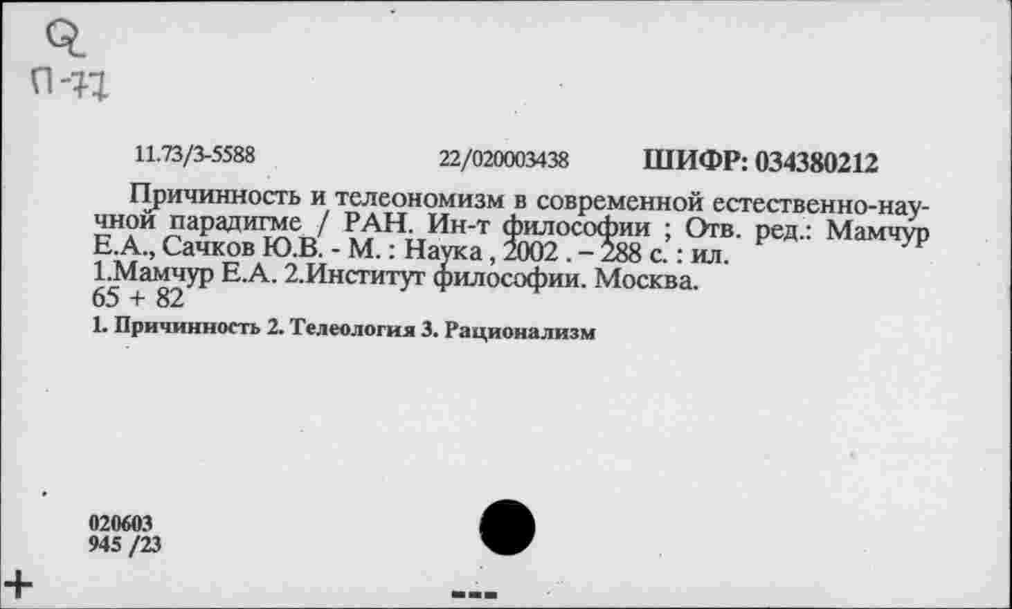 ﻿
11.73/3-5588	22/020003438 ШИФР: 034380212
Причинность и телеономизм в современной естественно-научной парадигме / РАН. Ин-т философии ; Отв. ред.: Мамчур Е.А., Сачков Ю.В. - М.: Наука, 2002 . -288 с.: ил.
1.Мамчур Е.А. 2.Институг философии. Москва.
65 + 82
1. Причинность 2. Телеология 3. Рационализм
020603
945 /23